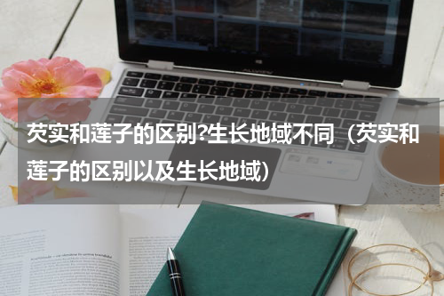 芡实和莲子的区别?生长地域不同（芡实和莲子的区别以及生长地域）