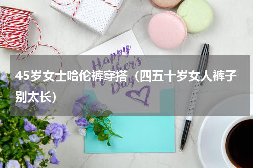45岁女士哈伦裤穿搭（四五十岁女人裤子别太长）