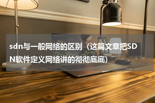 sdn与一般网络的区别（这篇文章把SDN软件定义网络讲的彻彻底底）