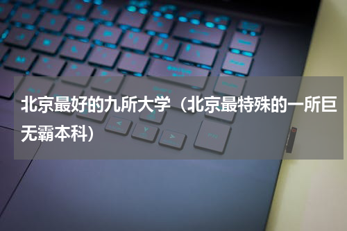 北京最好的九所大学（北京最特殊的一所巨无霸本科）