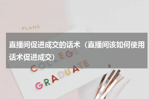 直播间促进成交的话术（直播间该如何使用话术促进成交）