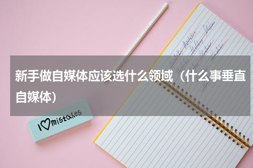 新手做自媒体应该选什么领域（什么事垂直自媒体）