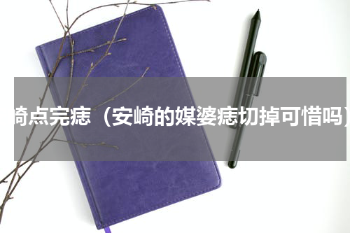 安崎点完痣（安崎的媒婆痣切掉可惜吗）