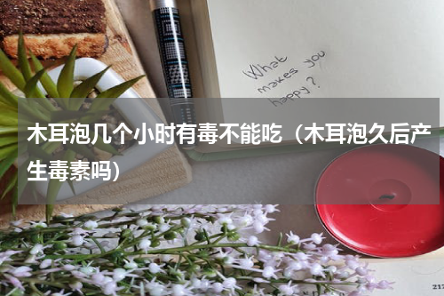 木耳泡几个小时有毒不能吃（木耳泡久后产生毒素吗）