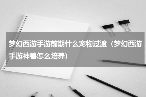 梦幻西游手游前期什么宠物过渡（梦幻西游手游神兽怎么培养）