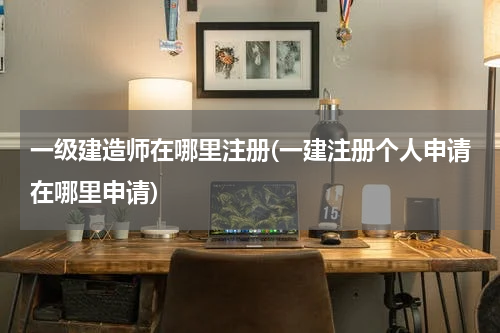 一级建造师在哪里注册(一建注册个人申请在哪里申请)