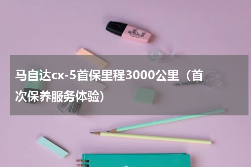 马自达cx-5首保里程3000公里（首次保养服务体验）