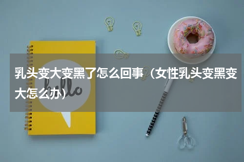 乳头变大变黑了怎么回事（女性乳头变黑变大怎么办）