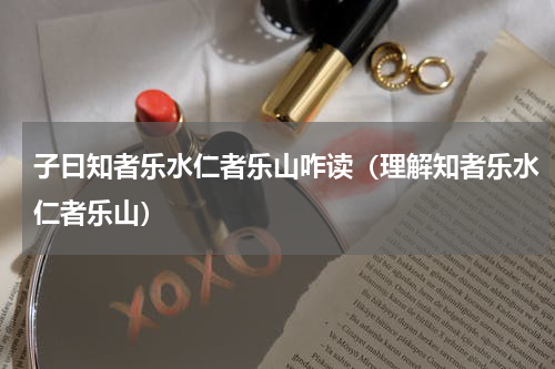 子曰知者乐水仁者乐山咋读（理解知者乐水仁者乐山）