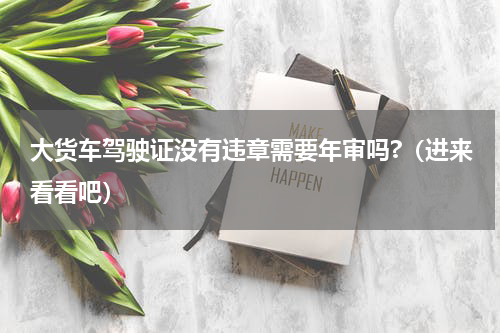 大货车驾驶证没有违章需要年审吗?（进来看看吧）