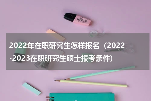 2022年在职研究生怎样报名（2022-2023在职研究生硕士报考条件）