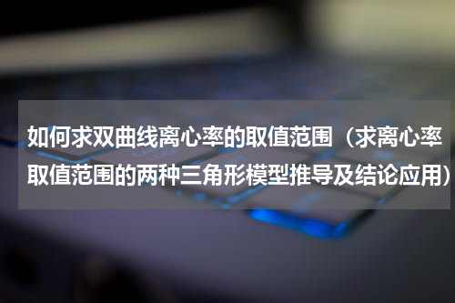 如何求双曲线离心率的取值范围（求离心率取值范围的两种三角形模型推导及结论应用）