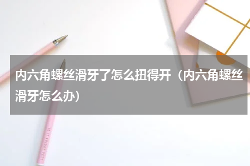 内六角螺丝滑牙了怎么扭得开（内六角螺丝滑牙怎么办）