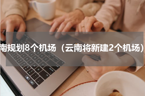 云南规划8个机场（云南将新建2个机场）