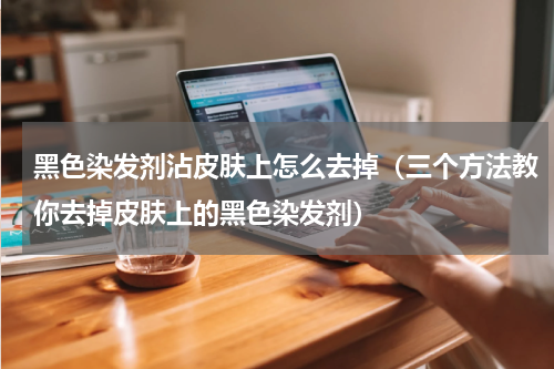黑色染发剂沾皮肤上怎么去掉（三个方法教你去掉皮肤上的黑色染发剂）