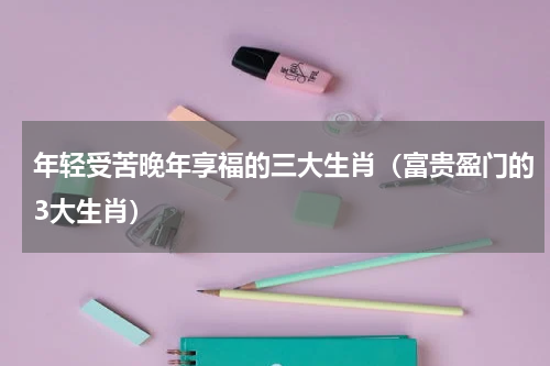 年轻受苦晚年享福的三大生肖（富贵盈门的3大生肖）