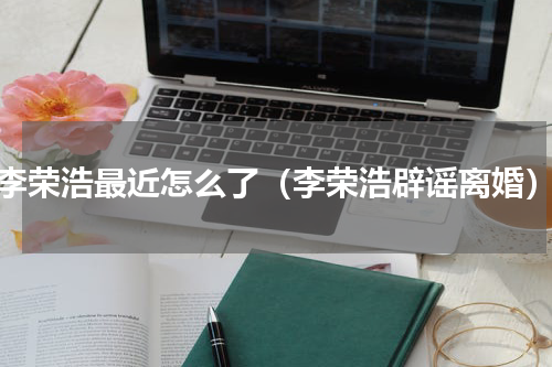 李荣浩最近怎么了（李荣浩辟谣离婚）
