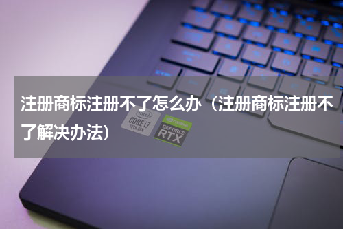 注册商标注册不了怎么办（注册商标注册不了解决办法）