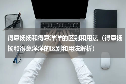 得意扬扬和得意洋洋的区别和用法（得意扬扬和得意洋洋的区别和用法解析）