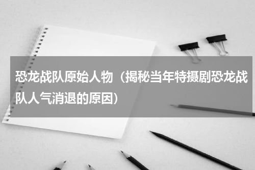 恐龙战队原始人物（揭秘当年特摄剧恐龙战队人气消退的原因）