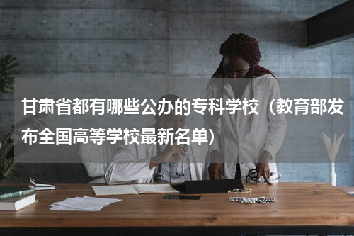 甘肃省都有哪些公办的专科学校（教育部发布全国高等学校最新名单）