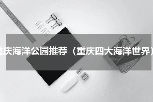 重庆海洋公园推荐（重庆四大海洋世界）