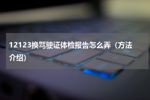12123换驾驶证体检报告怎么弄（方法介绍）