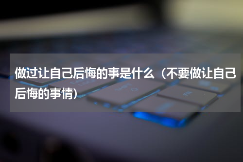 做过让自己后悔的事是什么（不要做让自己后悔的事情）