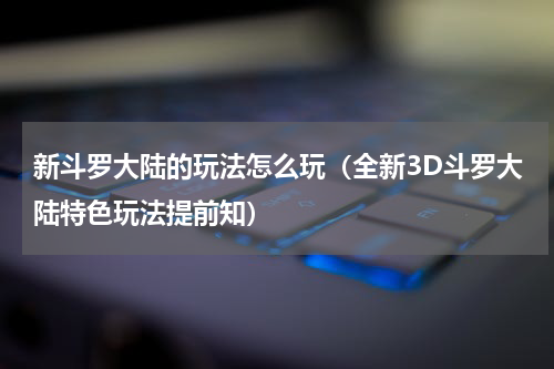 新斗罗大陆的玩法怎么玩（全新3D斗罗大陆特色玩法提前知）