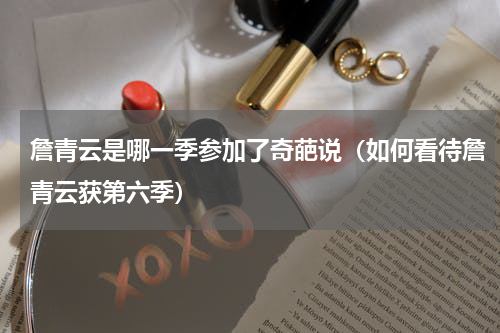 詹青云是哪一季参加了奇葩说（如何看待詹青云获第六季）
