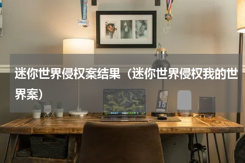 迷你世界侵权案结果（迷你世界侵权我的世界案）