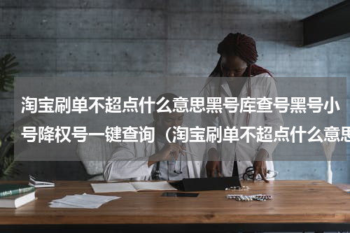 淘宝刷单不超点什么意思黑号库查号黑号小号降权号一键查询（淘宝刷单不超点什么意思黑号库查号黑号小号降权号一键查询）
