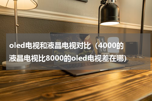oled电视和液晶电视对比（4000的液晶电视比8000的oled电视差在哪）