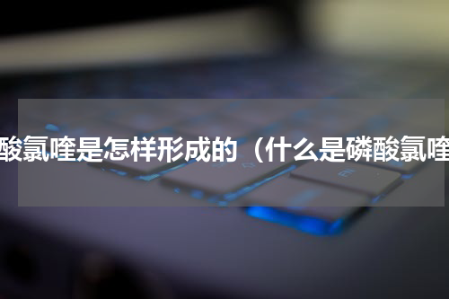 磷酸氯喹是怎样形成的（什么是磷酸氯喹）