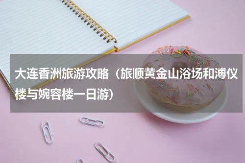大连香洲旅游攻略（旅顺黄金山浴场和溥仪楼与婉容楼一日游）
