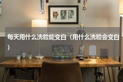 每天用什么洗脸能变白（用什么洗脸会变白）