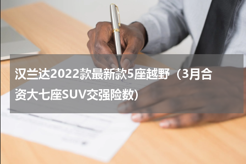 汉兰达2022款最新款5座越野（3月合资大七座SUV交强险数）