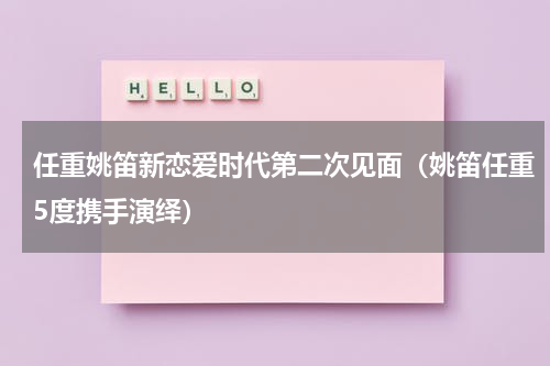 任重姚笛新恋爱时代第二次见面（姚笛任重5度携手演绎）