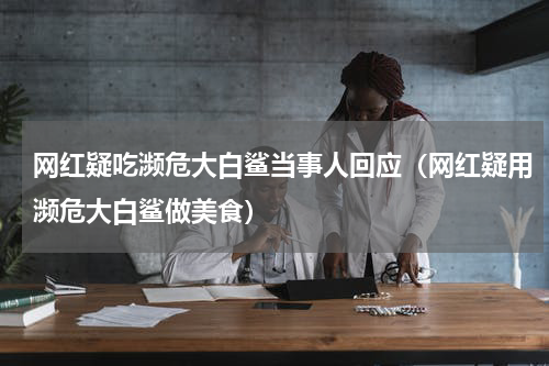 网红疑吃濒危大白鲨当事人回应（网红疑用濒危大白鲨做美食）