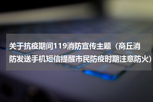 关于抗疫期间119消防宣传主题（商丘消防发送手机短信提醒市民防疫时期注意防火）