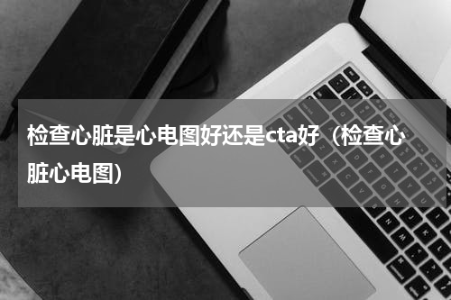检查心脏是心电图好还是cta好（检查心脏心电图）