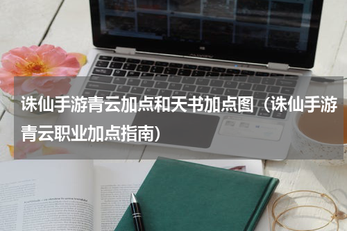 诛仙手游青云加点和天书加点图（诛仙手游青云职业加点指南）