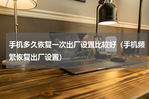 手机多久恢复一次出厂设置比较好（手机频繁恢复出厂设置）