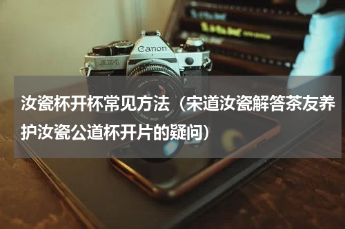 汝瓷杯开杯常见方法（宋道汝瓷解答茶友养护汝瓷公道杯开片的疑问）