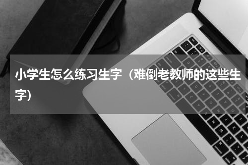小学生怎么练习生字（难倒老教师的这些生字）