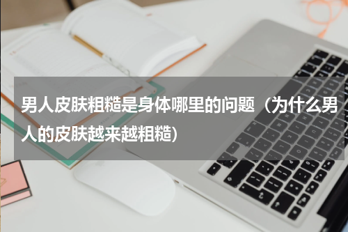男人皮肤粗糙是身体哪里的问题（为什么男人的皮肤越来越粗糙）