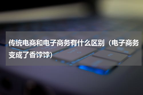 传统电商和电子商务有什么区别（电子商务变成了香饽饽）