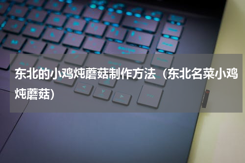 东北的小鸡炖蘑菇制作方法（东北名菜小鸡炖蘑菇）