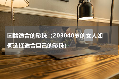 圆脸适合的珍珠（203040岁的女人如何选择适合自己的珍珠）