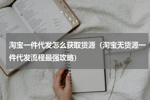 淘宝一件代发怎么获取货源（淘宝无货源一件代发流程最强攻略）